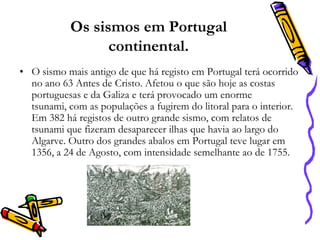 Os sismos em Portugal
continental.
• O sismo mais antigo de que há registo em Portugal terá ocorrido
no ano 63 Antes de Cristo. Afetou o que são hoje as costas
portuguesas e da Galiza e terá provocado um enorme
tsunami, com as populações a fugirem do litoral para o interior.
Em 382 há registos de outro grande sismo, com relatos de
tsunami que fizeram desaparecer ilhas que havia ao largo do
Algarve. Outro dos grandes abalos em Portugal teve lugar em
1356, a 24 de Agosto, com intensidade semelhante ao de 1755.

 