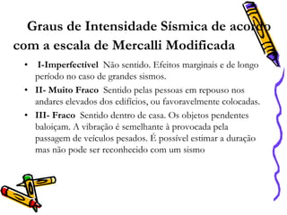 Graus de Intensidade Sísmica de acordo
com a escala de Mercalli Modificada
•

I-Imperfectível Não sentido. Efeitos marginais e de longo
período no caso de grandes sismos.
• II- Muito Fraco Sentido pelas pessoas em repouso nos
andares elevados dos edifícios, ou favoravelmente colocadas.
• III- Fraco Sentido dentro de casa. Os objetos pendentes
baloiçam. A vibração é semelhante à provocada pela
passagem de veículos pesados. É possível estimar a duração
mas não pode ser reconhecido com um sismo

 