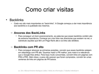 Como criar visitas Backlinks Cada vez são mais importantes os “back-links”. A Google começou a dar mais importância aos backlinks e à qualidade dos mesmos. Ancoras dos BackLinks Para conseguir um bom posicionamento, as palavras que esses backlinks contém são de extrema importância. Começar por criar links nas directorias que existem na net, e sobretudo aquelas que têm um Page Rank alto e os links são dofollow. Backlinks com PR alto Para conseguir alcançar as primeiras posições, convém que esses backlinks estejam em sites/blogs com PR alto. Quantos maior o PR melhor, pois maior é a relevância que o Google lhes atribui. Para keys muito concorridas, convém links em páginas com PR4 e PR5. Além disso, e para não parecer que foram comprados, convém ter umas centenas de links em páginas de PR baixos. Lic. GSI | Manuel António Rodrigues Lobão | Redes de Informação | Trabalho Individual 4 