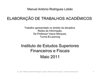 Trabalho apresentado no âmbito da disciplina  Redes de Informação,  Do Professor Vasco Marques,  Turma B-Learning Instituto de Estudos Superiores Financeiros e Fiscais Maio 2011 Manuel António Rodrigues Lobão ELABORAÇÃO DE TRABALHOS ACADÉMICOS  Lic. GSI | Manuel António Rodrigues Lobão | Redes de Informação | Trabalho Individual 4 