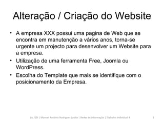 Alteração / Criação do Website A empresa XXX possui uma pagina de Web que se encontra em manutenção a vários anos, torna-se urgente um projecto para desenvolver um Website para a empresa. Utilização de uma ferramenta Free, Joomla ou WordPress. Escolha do Template que mais se identifique com o posicionamento da Empresa. Lic. GSI | Manuel António Rodrigues Lobão | Redes de Informação | Trabalho Individual 4 