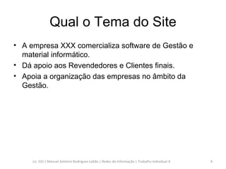 Qual o Tema do Site A empresa XXX comercializa software de Gestão e material informático.  Dá apoio aos Revendedores e Clientes finais. Apoia a organização das empresas no âmbito da Gestão. Lic. GSI | Manuel António Rodrigues Lobão | Redes de Informação | Trabalho Individual 4 
