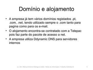Domínio e alojamento A empresa já tem vários domínios registados .pt, .com, .net, tendo utilizado sempre o .com tanto para pagina como para os e-mail.  O alojamento encontra-se contratado com a Telepac pois faz parte do pacote de acesso a net. A empresa utiliza Ddynamic DNS para servidores internos Lic. GSI | Manuel António Rodrigues Lobão | Redes de Informação | Trabalho Individual 4 