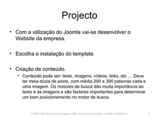 Projecto Com a utilização do Joomla vai-se desenvolver o Website da empresa. Escolha e instalação do template. Criação de conteúdo.  Conteúdo pode ser: texto, imagens, vídeos, links, etc … Deve ter meia dúzia de posts, com média 200 a 300 palavras cada e uma imagem. Os motores de busca dão muita importância ao texto e às imagens e são factores importantes para determinar um bom posicionamento no motor de busca. Lic. GSI | Manuel António Rodrigues Lobão | Redes de Informação | Trabalho Individual 4 