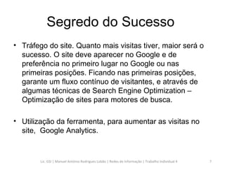 Segredo do Sucesso  Tráfego do site. Quanto mais visitas tiver, maior será o sucesso. O site deve aparecer no Google e de preferência no primeiro lugar no Google ou nas primeiras posições. Ficando nas primeiras posições, garante um fluxo contínuo de visitantes, e através de algumas técnicas de Search Engine Optimization – Optimização de sites para motores de busca. Utilização da ferramenta, para aumentar as visitas no site,  Google Analytics. Lic. GSI | Manuel António Rodrigues Lobão | Redes de Informação | Trabalho Individual 4 