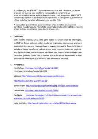 A configuração das ASP.NET, é guardada em arquivos XML. Se alterar um destes
arquivos, por sua vez para atualizar a configuração, o componente vai
automaticamente executar a alteração em todos os locais apropriados. O ASP.NET
também vão suportar o uso de aplicações compiladas. A vantagem é que nenhum do
código fonte fica visível ao administrador do servidor Web.
A conclusão é que devido ao custo benefício o php é a melhor opção, possui
servidores mais baratos, na internet são encontradas muitas informações como como
artigos e dicas, encontramos vários fóruns, grupos, etc...
4. Conclusão
Este trabalho mostrou uma visão geral sobre os fundamentos da informação,
justificá-los. Esses sistemas podem auxiliar as empresas a estender seu alcance a
locais distantes, oferecer novos produtos e serviços, reorganizar fluxos de tarefas e
trabalho e, talvez, transformar radicalmente o modo como conduzem os negócios.
Isso facilitará saber que ferramentas são ideais para determinadas atividades, que
resultados poderão colher com a correta aplicação destas ferramentas e onde
encontrar as informações que necessita para tomadas de decisões.
5. Referências
htmlstaff.org: http://www.htmlstaff.org/ver.php?id=3446
http://www.htmlstaff.org/ver.php?id=1284
tableless: http://tableless.com.br/java-principais-caracteristicas
http://tableless.com.br/o-que-html-basico/
Igordeveloper: http://www.igordeveloper.com/blog/php-principais-caracteristicas/
clem.ufba.br: http://www.clem.ufba.br/tuts/html/c09.htm
DevMedia: http://www.devmedia.com.br/html-video-como-adicionar-e-reproduzir-
videos-em-html-utilizando-dom/28790
Linha de Código: http://www.linhadecodigo.com.br/artigo/81/html-basico.aspx
 