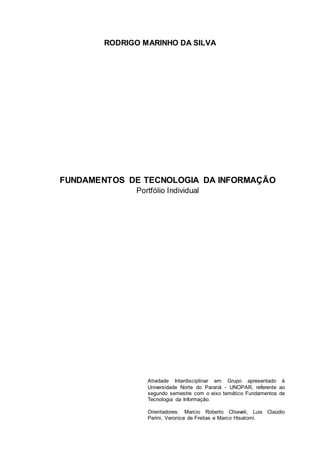 RODRIGO MARINHO DA SILVA
FUNDAMENTOS DE TECNOLOGIA DA INFORMAÇÃO
Portfólio Individual
Atividade Interdisciplinar em Grupo apresentado à
Universidade Norte do Paraná - UNOPAR, referente ao
segundo semestre com o eixo temático Fundamentos de
Tecnologia da Informação.
Orientadores: Marcio Roberto Chiaveli, Luis Claúdio
Perini, Veronice de Freitas e Marco Hisatomi.
 