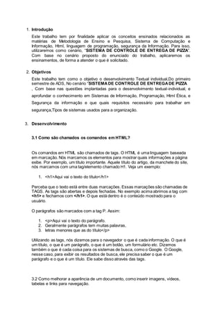 1. Introdução
Este trabalho tem por finalidade aplicar os conceitos ensinados relacionados as
matérias de Metodologia de Ensino e Pesquisa, Sistema de Computação e
Informação, Html, linguagem de programação, segurança da Informação. Para isso,
utilizaremos como cenário, “SISTEMA DE CONTROLE DE ENTREGA DE PIZZA”.
Com base no cenário proposto do enunciado do trabalho, aplicaremos os
ensinamentos, de forma a atender o que é solicitado.
2. Objetivos
Este trabalho tem como o objetivo o desenvolvimento Textual individual,Do primeiro
semestre de ADS, No cenário “SISTEMADE CONTROLE DE ENTREGADE PIZZA
, Com base nas questões implantadas para o desenvolvimento textual-individual, e
aprofundar o conhecimento em Sistemas de Informação, Programação, Html Ética, e
Segurança da informação e que quais requisitos necessário para trabalhar em
segurança,Tipos de sistemas usados para a organização.
3. Desenvolvimento
3.1 Como são chamados os comandos em HTML?
Os comandos em HTML são chamados de tags. O HTML é uma linguagem baseada
em marcação. Nós marcamos os elementos para mostrar quais informações a página
exibe. Por exemplo, um título importante. Aquele título do artigo, da manchete do site,
nós marcamos com uma tag/elemento chamado H1. Veja um exemplo:
1. <h1>Aqui vai o texto do título</h1>
Perceba que o texto está entre duas marcações. Essas marcações são chamadas de
TAGS. As tags são abertas e depois fechadas. No exemplo acima abrimos a tag com
<h1> e fechamos com </h1>. O que está dentro é o conteúdo mostrado para o
usuário.
O parágrafos são marcados com a tag P. Assim:
1. <p>Aqui vai o texto do parágrafo.
2. Geralmente parágrafos tem muitas palavras,
3. letras menores que as do título</p>
Utilizando as tags, nós dizemos para o navegador o que é cada informação. O que é
um título, o que é um parágrafo, o que é um botão, um formulário etc. Dizemos
também o que é cada coisa para os sistemas de busca, como o Google. O Google,
nesse caso, para exibir os resultados de busca, ele precisa saber o que é um
parágrafo e o que é um título. Ele sabe disso através das tags.
3.2 Como melhorar a aparência de um documento, como inserir imagens, vídeos,
tabelas e links para navegação.
 