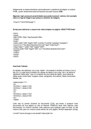 Antigamente os desenvolvedores personalizavam a aparência da página no próprio
HTML, porém atualmente estamos fazendo isso pelo arquivo CSS.
Algumas tag's possuem propriedades que podem possuir valores. Um exemplo
claro é a tag de imagem que possui o caminho da imagem.
<img src="caminhoImg.jpg" />
Script para adicionar o arquivo de vídeo simples na página <!DOCTYPE html>
<html>
<head>
<title>HTML Video Tag Example</title>
</head>
<body>
<video width="320" height="240" controls="controls" autoplay="autoplay">
<source src="Yes Bank Advertisment.mp4" type="video/mp4">
<object data="" width="320" height="240">
<embed width="320" height="240" src="Yes Bank Advertisment.mp4">
</object>
</video>
</body>
</html>
Inserindo Tabelas
As tabelas são definidas com a tag <table>. Uma tabela é dividida em linhas (com a
tag <tr>), e cada linha é dividida em células de dados (com a tag <td>). As letras td
significam "table data," que é o conteúdo de uma célula de dados. Uma célula de
dados pode conter texto, imagens, listas, parágrafos, formulários, filetes horizontais,
tabelas, etc.
<table border="1">
<tr>
<td>linha 1, célula 1</td>
<td>linha 1, célula 2</td>
</tr>
<tr>
<td>linha 2, célula 1</td>
<td>linha 2, célula 2</td>
</tr>
</table>
Links são os pontos clicáveis do documento HTML que levam a qualquer outro
documento da sua página ou site na Internet. Podemos fazer links internos, para
documentos no mesmo servidor, links externos para qualquer lugar na Web, ou até
mesmo links para um mesmo ponto dentro de uma página. Ambos dependem da tag:
<a href="nome-do-lugar-a-ser-levado">descrição</a>
 