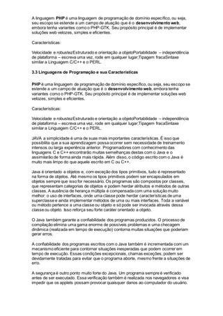 A linguagem PHP é uma linguagem de programação de domínio específico, ou seja,
seu escopo se estende a um campo de atuação que é o desenvolvimento web,
embora tenha variantes como o PHP-GTK. Seu propósito principal é de implementar
soluções web velozes, simples e eficientes.
Características:
Velocidade e robustezEstruturado e orientação a objetoPortabilidade – independência
de plataforma – escreva uma vez, rode em qualquer lugar;Tipagem fracaSintaxe
similar a Linguagem C/C++ e o PERL.
3.3 Linguagens de Programação e sua Características
PHP é uma linguagem de programação de domínio específico, ou seja, seu escopo se
estende a um campo de atuação que é o desenvolvimento web, embora tenha
variantes como o PHP-GTK. Seu propósito principal é de implementar soluções web
velozes, simples e eficientes.
Características:
Velocidade e robustezEstruturado e orientação a objetoPortabilidade – independência
de plataforma – escreva uma vez, rode em qualquer lugar;Tipagem fracaSintaxe
similar a Linguagem C/C++ e o PERL.
JAVA a simplicidade é uma de suas mais importantes características. É isso que
possibilita que a sua aprendizagem possa ocorrer sem necessidade de treinamento
intensos ou larga experiência anterior. Programadores com conhecimento das
linguagens C e C++ encontrarão muitas semelhanças destas com o Java e o
assimilarão de forma ainda mais rápida. Além disso, o código escrito com o Java é
muito mais limpo do que aquele escrito em C ou C++.
Java é orientado a objetos e, com exceção dos tipos primitivos, tudo é representado
na forma de objetos. Até mesmo os tipos primitivos podem ser encapsulados em
objetos sempre que isso for necessário. Os programas são compostos por classes,
que representam categorias de objetos e podem herdar atributos e métodos de outras
classes. A ausência de herança múltipla é compensada com uma solução muito
melhor: o uso de interfaces, onde uma classe pode herdar características de uma
superclasse e ainda implementar métodos de uma ou mais interfaces. Toda a variável
ou método pertence a uma classe ou objeto e só pode ser invocada através dessa
classe ou objeto. Isso reforça seu forte caráter orientado a objeto.
O Java também garante a confiabilidade dos programas produzidos. O processo de
compilação elimina uma gama enorme de possíveis problemas e uma checagem
dinâmica (realizada em tempo de execução) contorna muitas situações que poderiam
gerar erros.
A confiabilidade dos programas escritos com o Java também é incrementada com um
mecanismo eficiente para contornar situações inesperadas que podem ocorrer em
tempo de execução. Essas condições excepcionais, chamas exceções, podem ser
devidamente tratadas para evitar que o programa aborte, mesmo frente a situações de
erro.
A segurança é outro ponto muito forte do Java. Um programa sempre é verificado
antes de ser executado. Essa verificação também é realizada nos navegadores e visa
impedir que os applets possam provocar quaisquer danos ao computador do usuário.
 