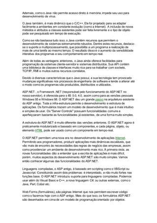 Ademais, como o Java não permite acesso direto à memória, impede seu uso para
desenvolvimento de vírus.
O Java também, é mais dinâmico que o C/C++. Ele foi projetado para se adaptar
facilmente a ambientes em constante evolução (como a Internet). A inclusão de novos
métodos e atributos a classes existentes pode ser feita livremente e o tipo de objeto
pode ser pesquisado em tempo de execução.
Como se não bastasse tudo isso, o Java contém recursos que permitem o
desenvolvimento de sistemas extremamente robustos. Dentre estes recursos, destaca-
se o suporte a multiprocessamento, que possibilita a um programa a realização de
mais de uma tarefa ao mesmo tempo. O resultado disso é o aumento da sensibilidade
interativa dos programas e seu comportamento em tempo real.
Além de todas as vantagens anteriores, o Java ainda oferece facilidades para
programação de sistemas cliente-servidor e sistemas distribuídos. Sua API contém
uma biblioteca de classes e interfaces muito rica para se trabalhar com sockets,
TCP/IP, RMI e muitos outros recursos correlatos.
Devido à diversas características que o Java possui, a sua tecnologia tem provocado
mudanças significativas nos processos de engenharia de software e tende a alterar até
o modo como os programas são produzidos, distribuídos e utilizados.
ASP.NET , o Framework .NET (responsável pelo funcionamento do ASP.NET no
nosso servidor), é oferecida para o IIS 5.0, 4.0, assim como para as versões pessoais
Windows 95 e Windows 98. O ASP.NET deu um grande passo na arquitetura existente
do ASP antigo. Toda a infra-estrutura permite o desenvolvimento e estrutura de
aplicações. Os formulários trazem um modelo de desenvolvimento que é mais intuitivo
e simples de usar. Os "Server Controls" possuem funcionalidades comuns e
aperfeiçoaram bastante as funcionalidades já existentes, de uma forma muito simples.
A estrutura do ASP.NET é muito diferente das versões anteriores. O ASP.NET agora é
praticamente modularizado e baseado em componentes, e cada página, objeto, ou
elemento HTML pode ser usado como um componente em tempo-real.
O ASP.NET permitem uma nova era no desenvolvimento de aplicações Internet.
Permitindo aos programadores, produzir aplicações mais dinâmicas escaláveis, que
vão mais de encontro às necessidades das regras de negócio das empresas, assim
como providenciar um ambiente de desenvolvimento mais rico. À primeira vista, as
novas funcionalidades dão a entender que a escrita de aplicações é mais difícil,
porém, muitos aspectos do desenvolvimento ASP.NET são muito simples. Vamos
então conhecer algumas das funcionalidades do ASP.NET.
Linguagens compiladas, o ASP antigo, é baseado em scripting como o VBScript ou
Javascript. Constituindo assim dois problemas: é interpretado, e não muito fortes nas
funções base. O ASP.NET introduziu suporte para linguagens compiladas. Podemos
usar além do Visual Basic e C++, a nova linguagem C#, ou outras externas, como o
Java, Perl, Cobol etc.
Web Forms (formulários), são páginas Internet que nos permitem escrever código
como o fazemos hoje com o ASP antigo. Mais do que isso, os formulários ASP.NET
são desenhados em cima de um modelo de programação orientado por objetos.
 