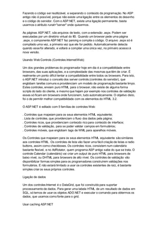 Fazendo o código ser reutilizável, e separando o conteúdo da programação. No ASP
antigo não é possível, porque não existe uma ligação entre os elementos do desenho
e o código do servidor. Com o ASP.NET, existe uma ligação permanente, basta
usarmos o atributo runat="server" onde quisermos.
As páginas ASP.NET, são arquivos de texto, com a extensão .aspx. Podem ser
executadas por um diretório virtual do IIS. Quando um browser pede uma página
.aspx, o componente ASP.NET faz parsing e compila o código. O arquivo .aspx só é
compilado uma vez, a primeira vez que ele for pedido. Automaticamente detecta
quando esse foi alterado, e voltará a compilar uma única vez, no primeiro acesso à
nova versão.
Usando Web Controls (Controles Internet/Web)
Um dos grandes problemas do programador hoje em dia é a compatibilidade entre
browsers, das suas aplicações, e a complexidade das mesmas que têm de criar. É
realmente um ponto difícil tentar a compatibilidade entre todos os browsers. Para isto,
o ASP.NET introduz o conceito dos server controls (controles do servidor), que
englobam tarefas comuns e providenciam um modelo de programação bastante limpo.
Estes controles, enviam puro HTML para o browser, não existe de alguma forma
scripts do lado do cliente, e mesmo que hajam por exemplo nos controles de validação
esses só ficam em browsers onde funcionem, tudo automaticamente. O objetivo disto,
foi o de permitir melhor compatibilidade com os elementos do HTML 3.2.
O ASP.NET é editado com 5 famílias de controles Web:
. Controles que mapeiam para os seus elementos HTML equivalente;
. Lista de controles, que providenciam o fluxo dos dados pela página;
. Controles ricos, que providenciam conteúdo rico para conteúdo de interface;
. Controles de validação, para se poder validar campos em formulários;
. Controles móveis, que englobam tags de WML para aparelhos móveis.
Os Controles que mapeiam para os seus elementos HTML equivalente são similares
aos controles HTML. Os controles de lista vão fazer uma fácil criação de listas e radio
buttons, assim como checkboxes. Os controles ricos, consistem num calendário
bastante flexível, e no AdRotator, quem programa ASP antigo sabe do que se trata. O
controle Calendar (calendário) vai criar um output de puro HTML para browsers de
baixo nível, ou DHTML para browsers de alto nível. Os controles de validação vão
disponibilizar formas simples para os programadores construírem validações nos
formulários. E não estará limitado a usar os controles existentes de raíz, é bastante
simples criar os seus próprios controles.
Ligação de dados
Um dos controles Internet é o DataGrid, que foi construído para suportar
processamento de dados. Para gerar uma tabela HTML de um resultado de dados em
SQL, só temos de usar os objetos ADO.NET e executar o comando para obtermos os
dados, que usamos como fonte para o grid.
Usar caching ASP.NET
 