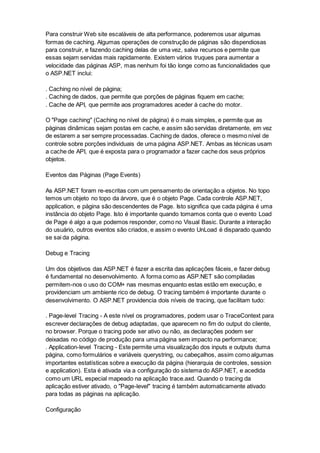 Para construir Web site escaláveis de alta performance, poderemos usar algumas
formas de caching. Algumas operações de construção de páginas são dispendiosas
para construir, e fazendo caching delas de uma vez, salva recursos e permite que
essas sejam servidas mais rapidamente. Existem vários truques para aumentar a
velocidade das páginas ASP, mas nenhum foi tão longe como as funcionalidades que
o ASP.NET inclui:
. Caching no nível de página;
. Caching de dados, que permite que porções de páginas fiquem em cache;
. Cache de API, que permite aos programadores aceder à cache do motor.
O "Page caching" (Caching no nível de página) é o mais simples, e permite que as
páginas dinâmicas sejam postas em cache, e assim são servidas diretamente, em vez
de estarem a ser sempre processadas. Caching de dados, oferece o mesmo nível de
controle sobre porções individuais de uma página ASP.NET. Ambas as técnicas usam
a cache de API, que é exposta para o programador a fazer cache dos seus próprios
objetos.
Eventos das Páginas (Page Events)
As ASP.NET foram re-escritas com um pensamento de orientação a objetos. No topo
temos um objeto no topo da árvore, que é o objeto Page. Cada controle ASP.NET,
application, e página são descendentes de Page. Isto significa que cada página é uma
instância do objeto Page. Isto é importante quando tomamos conta que o evento Load
de Page é algo a que podemos responder, como no Visual Basic. Durante a interação
do usuário, outros eventos são criados, e assim o evento UnLoad é disparado quando
se sai da página.
Debug e Tracing
Um dos objetivos das ASP.NET é fazer a escrita das aplicações fáceis, e fazer debug
é fundamental no desenvolvimento. A forma como as ASP.NET são compiladas
permitem-nos o uso do COM+ nas mesmas enquanto estas estão em execução, e
providenciam um ambiente rico de debug. O tracing também é importante durante o
desenvolvimento. O ASP.NET providencia dois níveis de tracing, que facilitam tudo:
. Page-level Tracing - A este nível os programadores, podem usar o TraceContext para
escrever declarações de debug adaptadas, que aparecem no fim do output do cliente,
no browser. Porque o tracing pode ser ativo ou não, as declarações podem ser
deixadas no código de produção para uma página sem impacto na performance;
. Application-level Tracing - Este permite uma visualização dos inputs e outputs duma
página, como formulários e variáveis querystring, ou cabeçalhos, assim como algumas
importantes estatísticas sobre a execução da página (hierarquia de controles, session
e application). Esta é ativada via a configuração do sistema do ASP.NET, e acedida
como um URL especial mapeado na aplicação trace.axd. Quando o tracing da
aplicação estiver ativado, o "Page-level" tracing é também automaticamente ativado
para todas as páginas na aplicação.
Configuração
 