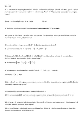 6ªA e 6ªE

1) Ao entrar em um shopping, Helena tinha 300 reais e fez compras em 3 lojas. Em cada uma delas, gastou 2 reais a
mais do que a metade da quantia que tinha ao entrar na loja. Ao sair da 3ª loja, quantos reais ainda restavam para
Helena?



2)Qual é a raiz quadrada exata de: a) 0,0004                   b)2,56



3) Determine o quadrado do valor numérico de 2 – [ - 1 + ( - 3 + 4) – (- 2 – 6)] – (-3 + 5)



4)Na planta de uma cidade, a distância entre dois pontos é 22,5 centímetros. No real, essa distância é 1000 vezes
maior. Qual é, em metros, a distância real?



5)Um número inteiro é expresso por 81 : 34 + 30. Qual é o oposto desse número?

6) qual é a metade do valor da expressão: (-10)³ -     . (-10)² . (-2)²



7)Cópia simples R$ 0,15, colorida R$ 3,60. Eu tinha R$10,00 e pedi duas cópias coloridas de uma foto. Com o
dinheiro restante, quantas cópias simples poderei pagar?

8) Qual é o valor:




9) Qual é a média aritmética entre os números: - 11,6; + 13,8; -10,7; -14,2 e + 15,4?

10) Quanto é de 37° 40’?



11)Um triângulo tem dois ângulos internos com a mesma medida. Sabe-se que o terceiro ângulo mede 50°. Qual é a
medida dos ângulos congruentes?



12) Cinco minutos representam quantos por cento de uma hora?

13) Em uma escala de 1:25, qual o comprimento real, em metros, correspondente ao comprimento de 12 cm?



14) Na compra de um aparelho de som obtive um desconto de 15% por ter feito o pagamento à vista. Se paguei 102
reais pelo aparelho, qual era o preço original?

15) Em certa fábrica, 4 máquinas produzem 11600 parafusos por dia. Se a fábrica usasse 6 máquinas desse tipo,
quantos parafusos seriam produzidos por dia?
 