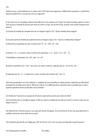 7ªA

1)Sabe-se que a velocidade da luz no vácuo é de 3.108 metros por segundo, e 1000 metros equivale a 1 quilômetro.
Quantos quilômetros a luz percorre em um segundo?



2) Ao entrar em um shopping, Helena tinha 300 reais e fez compras em 3 lojas. Em cada uma delas, gastou 2 reais a
mais do que a metade da quantia que tinha ao entrar na loja. Ao sair da 3ª loja, quantos reais ainda restavam para
Helena?

3) O triplo da medida do complemento de um ângulo é igual a 111°. Qual a medida desse ângulo?



4) A quinta parte da medida do suplemento de um ângulo é igual a 31°. Qual é a medida desse ângulo?

5) Determine o quadrado do valor numérico de ( 34 – 26 – 100) : (52 – 23).



6) Sendo a = b = -2, calcule o valor numérico da expressão:

7) Simplifique a expressão: (2a + b)² - 6ab – (a – b)²



8) Fatore o polinômio xy³ + 7xy² - 3xy e de o seu valor numérico, sabendo que xy = 6 e y²+7y = 20



9) Sabendo que 2a – 3 = -7, determine o valor numérico do trinômio 4a² -12a + 9.



10) Foram produzidos, em uma indústria, x unidades de certo aparelho em dado período. Sabendo que 50% dessa
produção foi vendida para a loja A, 30% para a loja B, e os 1000 aparelhos restantes foram vendidos para a loja C,
quantos aparelhos foram produzidos nesse período?



11) A falta de 7 alunos em um grupo de 20 alunos representa quantos por cento de falta?

12) O perímetro de um octógono regular é 180 cm, qual é a medida de seu lado em metros e qual é o valor do seu
ângulo interno?



13) Todo CD tem a forma circular e sua capa tem forma retangular. Se um CD tiver 6 cm de raio, qual deverá ser a
medida mínima do menor lado de sua capa?



14) O ponteiro grande de um relógio gira 120° em 20 min. Em 5 min, seu giro corresponde a quantos graus?



15) Fração geratriz:a) 0,444...                     b) 2,1666...
 