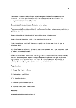 9
Disciplina é a base de uma civilização e o mínimo para que a sociedade funcione em
harmonia. A disciplina é o caminho para a melhoria do caráter dos funcionários. Nós
enxergamos a disciplina nos 5S quando:
Executamos a limpeza diária dos 3 minutos, como rotina;
Fazemos a medição periódica, utilizando a folha de verificação e colocando os resultados no
gráfico de controle;
Quando não sujamos mais, e quando sujamos limpamos imediatamente;
Quando devolvemos ao seu local os instrumentos que utilizamos;
Quando repintamos os letreiros que estão apagados e corrigimos a pintura do piso se
aparecem falhas;
5S - Senso de Auto disciplina e quando se quer fazer algo bem feito e com habilidade o que
se deve fazer? Praticar! Repetir!
Atletas repetem lances, o estudante que almeja uma vaga na Universidade, estuda, estuda
e estuda. Artistas repetem ensaios. Disciplinar é praticar e praticar para que as pessoas
façam a coisa certa naturalmente. É uma forma de criar bons hábitos. Disciplina é um
processo de repetição e prática. Assim estaremos no caminho certo.
Procedimentos:
1- Compartilhar visão e valores.
2- Educar para a criatividade.
3- Ter padrões simples.
4- Melhorar comunicação em geral.
5- Treinar com paciência e persistência.
Resultado:
Interesse pelo melhoramento contínuo.
 