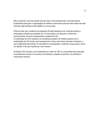 10
Não é possível e nem faz sentido discutir sobre o 5S isoladamente é uma ferramenta
fundamental para girar a engrenagem do sistema e deve fazer parte da rotina diária de cada
indivíduo seja empresa onde trabalha ou na sua casa.
Pode se dizer que a essência do programa 5S está baseada na fé, somente quando o
empregado acreditar que trabalhar em um local digno e se dispuser a melhorá-lo
continuamente, ter-se-á compreendido a essência do 5S.
A implantação do 5S é simples e os resultados já podem ser obtidos apenas com a
implantação dos 3S iniciais, que impressionam muitos, pois trazem grandes mudanças, o
que é altamente estimulante. O mais difícil é a manutenção e melhoria a longo prazo, mas é
um desafio e isto que impulsiona o ser humano.
No Brasil o 5S começou a ser implantado por voltar de 1991 e a sua prática tem produzido
consequências visíveis no aumento da autoestima, respeito ao próximo, ao ambiente e
crescimento pessoal.
 
