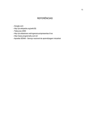 13
REFERÊNCIAS
- Google.com
- http://pt.wikipedia.org/wiki/5S
- Telecurso 2000
- http://pt.slideshare.net/rogerazous/apresentao-5-ss
- http://www.programa5s.com.br/
- Apostila SENAI - Serviço nacional de aprendizagem industrial
 