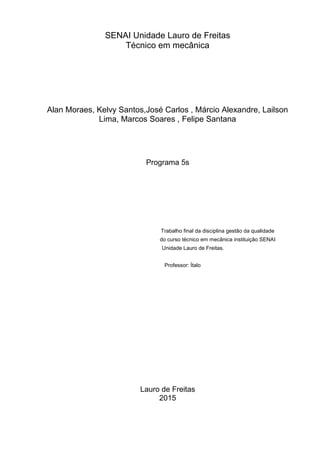 SENAI Unidade Lauro de Freitas
Técnico em mecânica
Alan Moraes, Kelvy Santos,José Carlos , Márcio Alexandre, Lailson
Lima, Marcos Soares , Felipe Santana
Programa 5s
Trabalho final da disciplina gestão da qualidade
do curso técnico em mecânica instituição SENAI
Unidade Lauro de Freitas.
Professor: Ítalo
Lauro de Freitas
2015
 