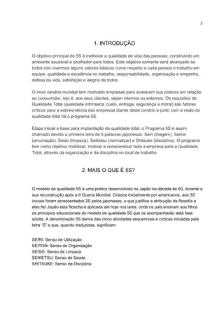 3
1. INTRODUÇÃO
O objetivo principal do 5S é melhorar a qualidade de vida das pessoas, construindo um
ambiente saudável e acolhedor para todos. Este objetivo somente será alcançado se
todos nós vivermos alguns valores básicos como respeito a cada pessoa o trabalho em
equipe, qualidade e excelência no trabalho, responsabilidade, organização e empenho,
defesa da vida, satisfação e alegria de todos.
O novo cenário mundial tem motivado empresas para avaliarem sua postura em relação
ao consumidor, isto é, aos seus clientes, sejam internos ou externos. Os requisitos de
Qualidade Total (qualidade intrínseca, custo, entrega, segurança e moral) são fatores
críticos para a sobrevivência das empresas diante deste cenário e junto com a visão da
qualidade total há o programa 5S.
Etapa inicial e base para implantação da qualidade total, o Programa 5S é assim
chamado devido a primeira letra de 5 palavras japonesas: Seiri (triagem), Seiton
(arrumação), Seiso (limpeza), Seiketsu (normalizar) e Shitsuke (disciplina). O programa
tem como objetivo mobilizar, motivar e conscientizar toda a empresa para a Qualidade
Total, através da organização e da disciplina no local de trabalho.
2. MAIS O QUE É 5S?
O modelo de qualidade 5S é uma prática desenvolvida no Japão na década de 60, durante a
sua reconstrução após a II Guerra Mundial. Criados inicialmente por americanos, aos 3S
iniciais foram acrescentados 2S pelos japoneses, o que justifica a atribuição da filosofia a
eles.No Japão esta filosofia é aplicada até hoje nos lares, onde os pais ensinam aos filhos
os princípios educacionais do modelo de qualidade 5S que os acompanharão atéà fase
adulta. A denominação 5S deriva das cinco atividades sequenciais e cíclicas iniciadas pela
letra “S” e que, quando traduzidas, significam:
SEIRI: Senso de Utilização
SEITON: Senso de Organização
SEISO: Senso de Limpeza
SEIKETSU: Senso de Saúde
SHITSUKE: Senso de Disciplina
 