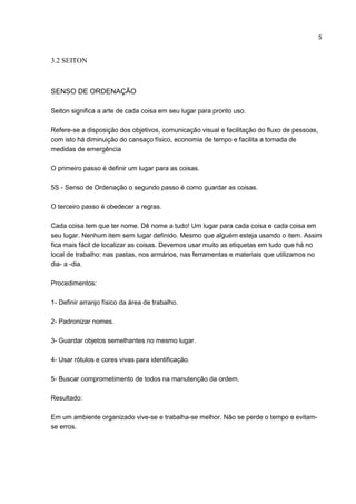 5
3.2 SEITON
SENSO DE ORDENAÇÃO
Seiton significa a arte de cada coisa em seu lugar para pronto uso.
Refere-se a disposição dos objetivos, comunicação visual e facilitação do fluxo de pessoas,
com isto há diminuição do cansaço físico, economia de tempo e facilita a tomada de
medidas de emergência
O primeiro passo é definir um lugar para as coisas.
5S - Senso de Ordenação o segundo passo é como guardar as coisas.
O terceiro passo é obedecer a regras.
Cada coisa tem que ter nome. Dê nome a tudo! Um lugar para cada coisa e cada coisa em
seu lugar. Nenhum item sem lugar definido. Mesmo que alguém esteja usando o item. Assim
fica mais fácil de localizar as coisas. Devemos usar muito as etiquetas em tudo que há no
local de trabalho: nas pastas, nos armários, nas ferramentas e materiais que utilizamos no
dia- a -dia.
Procedimentos:
1- Definir arranjo físico da área de trabalho.
2- Padronizar nomes.
3- Guardar objetos semelhantes no mesmo lugar.
4- Usar rótulos e cores vivas para identificação.
5- Buscar comprometimento de todos na manutenção da ordem.
Resultado:
Em um ambiente organizado vive-se e trabalha-se melhor. Não se perde o tempo e evitam-
se erros.
 