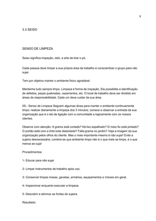 6
3.3 SEISO
SENSO DE LIMPEZA
Seiso significa inspeção, zelo, a arte de tirar o pó.
Cada pessoa deve limpar a sua própria área de trabalho e conscientizar o grupo para não
sujar.
Tem por objetivo manter o ambiente físico agradável.
Mantenha tudo sempre limpo. Limpeza é forma de inspeção. Ela possibilita a identificação
de defeitos, peças quebradas, vazamentos, etc. O local de trabalho deve ser dividido em
áreas de responsabilidade. Cada um deve cuidar da sua área.
5S - Senso de Limpeza Seguem algumas dicas para manter o ambiente continuamente
limpo: realizar diariamente a limpeza dos 3 minutos; comece a observar a entrada da sua
organização que é o elo de ligação com a comunidade e logicamente com os nossos
clientes.
Observe com atenção: A grama está cortada? Há lixo espalhado? O meio fio está pintado?
O portão está com a tinta toda desbotada? Falta grama no jardim? Veja a imagem da sua
organização pelos olhos do cliente. Mas o mais importante mesmo é não sujar! Evite a
sujeira desnecessária. Lembre-se que ambiente limpo não é o que mais se limpa, é o que
menos se suja!
Procedimentos:
1- Educar para não sujar
2- Limpar instrumentos de trabalho após uso.
3- Conservar limpas mesas, gavetas, armários, equipamentos e móveis em geral.
4- Inspecionar enquanto executar a limpeza.
5- Descobrir e eliminar as fontes de sujeira.
Resultado:
 