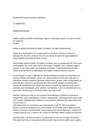 7
Ambiente de trabalho saudável e agradável.
3.4 SEIKETSU
SENSO DE SAÚDE
Seiketsu significa padrões, ambientação, higiene, conservação, asseio. É a arte de manter
em estado de
limpeza.
Manter condições favoráveis de saúde, no trabalho, em casa e pessoalmente.
Refere-se a preocupação com a própria saúde a nível físico, mental e emocional. A
aplicação dos 3S acima citados já faz com que o senso de saúde não seja abalado por
outros aspectos que poderiam afetar a saúde.
Padronização significa manter “em estado de limpeza” que, no contexto dos 5S, inclui outras
considerações, tais como: cores, formas, iluminação, ventilação, calor, vestuário, higiene
pessoal, e tudo o que causar uma impressão de limpeza. A padronização busca então
manter os três primeiros S (organização, arrumação e limpeza) de forma contínua.
A padronização, ou seja, a definição de métodos standard de trabalho é fundamental, por
exemplo: Pinturas das paredes, devem ser usados padrões de cores para cada setor, a
sinalização também é bastante importante, letras claras e grandes, pisos, de tubulações, de
alerta (tigrado), marcas no piso de onde deve ficar a lixeira, voltagem de cada tomada,
indicadores de extintores de incêndio, itens móveis, tamanho das setas que estão sendo
utilizadas, tipos de etiquetas, cores “padrões” de máquinas. A partir do estabelecimento do
que é certo, fica fácil para o funcionário saber o que está errado.
Exemplo: Pintamos no piso, ou há uma placa de identificação na parede do local de um
equipamento móvel e identificamos o local e o equipamento. Cada equipamento deve contar
com 2 pontos: facilidade para visualizar onde se encontra, facilidade para desenvolver para
o local correto. A
partir deste ponto, se o funcionário usa o equipamento e não 5S - Senso de Saúde o
devolve ao local fica evidente que há uma anomalia. As anomalias devem saltar aos olhos
devido ao processo de padronização. Outros aspectos de padronização são o cuidado com
a higiene pessoal, com o uniforme, etc. A folha de verificação reflete o padrão de cada área.
Fica fácil saber onde devemos atacar. A padronização busca criar “O estado de limpeza”.
Não basta estar limpo, é necessário também parecer limpo. Devemos definir qual o padrão
 