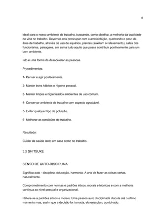 8
ideal para o nosso ambiente de trabalho, buscando, como objetivo, a melhoria da qualidade
de vida no trabalho. Devemos nos preocupar com a ambientação, quebrando o peso da
área de trabalho, através de uso de aquários, plantas (auxiliam o relaxamento), salas dos
funcionários, paisagens, em suma tudo aquilo que possa contribuir positivamente para um
bom ambiente.
Isto é uma forma de desacelerar as pessoas.
Procedimentos:
1- Pensar e agir positivamente.
2- Manter bons hábitos e higiene pessoal.
3- Manter limpos e higienizados ambientes de uso comum.
4- Conservar ambiente de trabalho com aspecto agradável.
5- Evitar qualquer tipo de poluição.
6- Melhorar as condições de trabalho.
Resultado:
Cuidar da saúde tanto em casa como no trabalho.
3.5 SHITSUKE
SENSO DE AUTO-DISCIPLINA
Significa auto - disciplina, educação, harmonia. A arte de fazer as coisas certas,
naturalmente.
Comprometimento com normas e padrões éticos, morais e técnicos e com a melhoria
contínua ao nível pessoal e organizacional.
Refere-se a padrões éticos e morais. Uma pessoa auto disciplinada discute até o último
momento mas, assim que a decisão for tomada, ela executa o combinado.
 