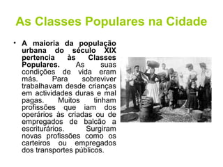 As Classes Populares na Cidade 
• A maioria da população 
urbana do século XIX 
pertencia às Classes 
Populares. As suas 
condições de vida eram 
más. Para sobreviver 
trabalhavam desde crianças 
em actividades duras e mal 
pagas. Muitos tinham 
profissões que iam dos 
operários às criadas ou de 
empregados de balcão a 
escriturários. Surgiram 
novas profissões como os 
carteiros ou empregados 
dos transportes públicos. 
 