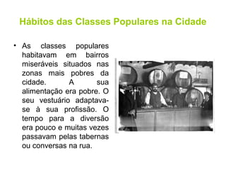 Hábitos das Classes Populares na Cidade 
• As classes populares 
habitavam em bairros 
miseráveis situados nas 
zonas mais pobres da 
cidade. A sua 
alimentação era pobre. O 
seu vestuário adaptava-se 
à sua profissão. O 
tempo para a diversão 
era pouco e muitas vezes 
passavam pelas tabernas 
ou conversas na rua. 
 