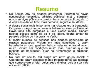 Resumo 
• No Século XIX as cidades cresceram. Fizeram-se novas 
construções (avenidas, edifícios públicos, etc) e surgiram 
novos serviços públicos (correios, transportes públicos, etc…) 
A vida nas cidades ficou mais cómoda, segura e saudável. 
• A classe social mais importante nas cidades era a burguesia. 
Ocupavam cargos importantes e tinham sucesso profissional. 
Havia uma alta burguesia e uma classe média. Tinham 
hábitos sociais como os de ir ao teatro, ópera, andar no 
passeio público ou ir à praia no Verão. 
• O maior número de pessoas nas cidades pertenciam às 
classes populares. Viviam em más condições e eram 
trabalhadores que ganham baixos salários e trabalhavam 
muito. Viviam em condições muito más, quer no que diz 
respeito às habitações, quer na alimentação e cuidados 
básicos. 
• No final do século XIX surge um novo grupo social: o 
Operariado. Eram essencialmente trabalhadores das fábricas 
que começavam a lutar pelos seus direitos pois a sua vida 
era muito difícil. 
 