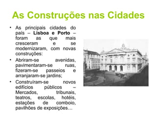 As Construções nas Cidades 
• As principais cidades do 
país – Lisboa e Porto – 
foram as que mais 
cresceram e se 
modernizaram, com novas 
construções: 
• Abriram-se avenidas, 
pavimentaram-se ruas, 
fizeram-se passeios e 
arranjaram-se jardins; 
• Construíram-se novos 
edifícios públicos – 
Mercados, tribunais, 
teatros, escolas, hotéis, 
estações de comboio, 
pavilhões de exposições… 
 