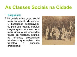 As Classes Sociais na Cidade 
• Burguesia: 
A burguesia era o grupo social 
mais importante da cidade. 
O burgueses destacavam-se 
pela sua riqueza e pelos 
cargos que ocupavam. Aos 
mais ricos o rei concedeu 
títulos de nobreza. Muitos, 
no entanto, procuravam 
mostrar o que valiam pelo 
trabalho e sucesso 
profissional. 
 