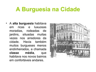 A Burguesia na Cidade 
• A alta burguesia habitava 
em ricas e luxuosas 
moradias, rodeadas de 
jardins, situadas muitas 
vezes nos arredores da 
cidade. Havia também 
muitos burgueses menos 
endinheirados, a chamada 
classe média, que 
habitava nos novos bairros 
em confortáveis andares. 
 