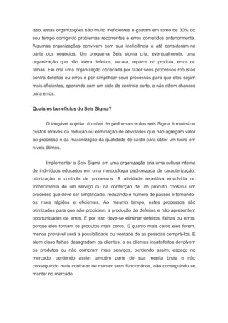isso, estas organizações são muito ineficientes e gastam em torno de 30% do
seu tempo corrigindo problemas recorrentes e erros cometidos anteriormente.
Algumas organizações convivem com sua ineficiência e até consideram-na
parte dos negócios. Um programa Seis sigma cria, eventualmente, uma
organização que não tolera defeitos, sucata, reparos no produto, erros ou
falhas. Ele cria uma organização obcecada por fazer seus processos robustos
contra defeitos ou erros e por simplificar seus processos para que eles sejam
mais eficientes, operando com um ciclo de controle curto, e não dêem chances
para erros.
Quais os benefícios do Seis Sigma?
O inegável objetivo do nível de performance dos seis Sigma é minimizar
custos através da redução ou eliminação de atividades que não agregam valor
ao processo e da maximização da qualidade de saída para obter um lucro em
níveis ótimos.
Implementar o Seis Sigma em uma organização cria uma cultura interna
de indivíduos educados em uma metodologia padronizada de caracterização,
otimização e controle de processos. A atividade repetitiva envolvida no
fornecimento de um serviço ou na confecção de um produto constitui um
processo que deve ser simplificado, reduzindo o número de passos e tornandoos mais rápidos e eficientes. Ao mesmo tempo, estes processos são
otimizados para que não propiciem a produção de defeitos e não apresentem
oportunidades de erros. E por isso deve-se eliminar defeitos, falhas ou erros,
porque eles tornam os produtos mais caros. E quanto mais caros eles forem,
menos provável será a possibilidade ou vontade de as pessoas comprá-los. E
alem disso falhas desagradam os clientes, e os clientes insatisfeitos devolvem
os produtos ou não compram mais serviços, perdendo assim, espaço no
mercado, perdendo assim também parte de sua receita bruta e não
conseguindo mais contratar ou manter seus funcionários, não conseguindo se
manter no mercado.

 