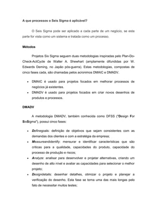 A que processos o Seis Sigma é aplicável?
O Seis Sigma pode ser aplicado a cada parte de um negócio, se esta
parte for vista como um sistema e tratada como um processo.
Métodos
Projetos Six Sigma seguem duas metodologias inspiradas pelo Plan-DoCheck-ActCycle de Walter A. Shewhart (amplamente difundidas por W.
Edwards Deming, no Japão pós-guerra). Estas metodologias, compostas de
cinco fases cada, são chamadas pelos acronimos DMAIC e DMADV.
DMAIC é usado para projetos focados em melhorar processos de
negócios já existentes.
DMADV é usado para projetos focados em criar novos desenhos de
produtos e processos.
DMADV
A metodologia DMADV, também conhecida como DFSS ("Design For
SixSigma"), possui cinco fases:
Definegoals: definição de objetivos que sejam consistentes com as
demandas dos clientes e com a estratégia da empresa;
Measureandidentify: mensurar e identificar características que são
criticas para a qualidade, capacidades do produto, capacidade do
processo de produção e riscos;
Analyze: analisar para desenvolver e projetar alternativas, criando um
desenho de alto nível e avaliar as capacidades para selecionar o melhor
projeto;
Designdetails: desenhar detalhes, otimizar o projeto e planejar a
verificação do desenho. Esta fase se torna uma das mais longas pelo
fato de necessitar muitos testes;

 