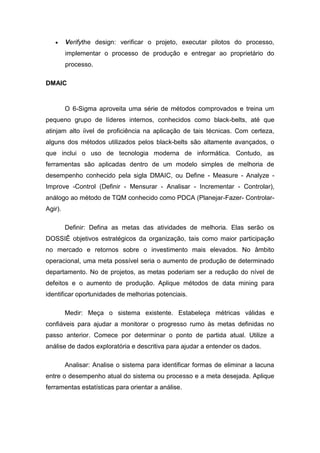 Verifythe design: verificar o projeto, executar pilotos do processo,
implementar o processo de produção e entregar ao proprietário do
processo.
DMAIC

O 6-Sigma aproveita uma série de métodos comprovados e treina um
pequeno grupo de líderes internos, conhecidos como black-belts, até que
atinjam alto íivel de proficiência na aplicação de tais técnicas. Com certeza,
alguns dos métodos utilizados pelos black-belts são altamente avançados, o
que inclui o uso de tecnologia moderna de informática. Contudo, as
ferramentas são aplicadas dentro de um modelo simples de melhoria de
desempenho conhecido pela sigla DMAIC, ou Define - Measure - Analyze Improve -Control (Definir - Mensurar - Analisar - Incrementar - Controlar),
análogo ao método de TQM conhecido como PDCA (Planejar-Fazer- ControlarAgir).
Definir: Defina as metas das atividades de melhoria. Elas serão os
DOSSIÊ objetivos estratégicos da organização, tais como maior participação
no mercado e retornos sobre o investimento mais elevados. No âmbito
operacional, uma meta possível seria o aumento de produção de determinado
departamento. No de projetos, as metas poderiam ser a redução do nível de
defeitos e o aumento de produção. Aplique métodos de data mining para
identificar oportunidades de melhorias potenciais.
Medir: Meça o sistema existente. Estabeleça métricas válidas e
confiáveis para ajudar a monitorar o progresso rumo às metas definidas no
passo anterior. Comece por determinar o ponto de partida atual. Utilize a
análise de dados exploratória e descritiva para ajudar a entender os dados.
Analisar: Analise o sistema para identificar formas de eliminar a lacuna
entre o desempenho atual do sistema ou processo e a meta desejada. Aplique
ferramentas estatísticas para orientar a análise.

 