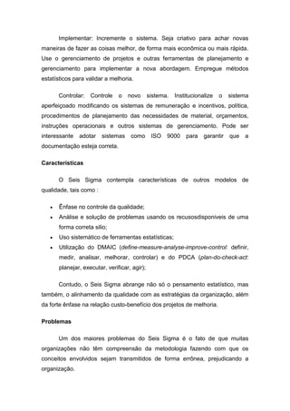 Implementar: Incremente o sistema. Seja criativo para achar novas
maneiras de fazer as coisas melhor, de forma mais econômica ou mais rápida.
Use o gerenciamento de projetos e outras ferramentas de planejamento e
gerenciamento para implementar a nova abordagem. Empregue métodos
estatísticos para validar a melhoria.
Controlar:

Controle

o

novo

sistema.

Institucionalize

o

sistema

aperfeiçoado modificando os sistemas de remuneração e incentivos, política,
procedimentos de planejamento das necessidades de material, orçamentos,
instruções operacionais e outros sistemas de gerenciamento. Pode ser
interessante

adotar

sistemas

como

ISO

9000

para

garantir

que

a

documentação esteja correta.
Características
O Seis Sigma contempla características de outros modelos de
qualidade, tais como :
Ênfase no controle da qualidade;
Análise e solução de problemas usando os recusosdisponiveis de uma
forma correta silio;
Uso sistemático de ferramentas estatísticas;
Utilização do DMAIC (define-measure-analyse-improve-control: definir,
medir, analisar, melhorar, controlar) e do PDCA (plan-do-check-act:
planejar, executar, verificar, agir);
Contudo, o Seis Sigma abrange não só o pensamento estatístico, mas
também, o alinhamento da qualidade com as estratégias da organização, além
da forte ênfase na relação custo-benefício dos projetos de melhoria.
Problemas
Um dos maiores problemas do Seis Sigma é o fato de que muitas
organizações não têm compreensão da metodologia fazendo com que os
conceitos envolvidos sejam transmitidos de forma errônea, prejudicando a
organização.

 