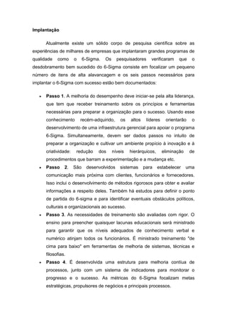 Implantação
Atualmente existe um sólido corpo de pesquisa científica sobre as
experiências de milhares de empresas que implantaram grandes programas de
qualidade

como

o

6-Sigma.

Os

pesquisadores

verificaram

que

o

desdobramento bem sucedido do 6-Sigma consiste em focalizar um pequeno
número de itens de alta alavancagem e os seis passos necessários para
implantar o 6-Sigma com sucesso estão bem documentados:
Passo 1. A melhoria do desempenho deve iniciar-se pela alta liderança,
que tem que receber treinamento sobre os princípios e ferramentas
necessárias para preparar a organização para o sucesso. Usando esse
conhecimento

recém-adquirido,

os

altos

líderes

orientarão

o

desenvolvimento de uma infraestrutura gerencial para apoiar o programa
6-Sigma. Simultaneamente, devem ser dados passos no intuito de
preparar a organização e cultivar um ambiente propício à inovação e à
criatividade:

redução

dos

níveis

hierárquicos,

eliminação

de

procedimentos que barram a experimentação e a mudança etc.
Passo

2.

São

desenvolvidos

sistemas

para

estabelecer

uma

comunicação mais próxima com clientes, funcionários e fornecedores.
Isso inclui o desenvolvimento de métodos rigorosos para obter e avaliar
informações a respeito deles. Também há estudos para definir o ponto
de partida do 6-sigma e para identificar eventuais obstáculos políticos,
culturais e organizacionais ao sucesso.
Passo 3. As necessidades de treinamento são avaliadas com rigor. O
ensino para preencher quaisquer lacunas educacionais será ministrado
para garantir que os níveis adequados de conhecimento verbal e
numérico atinjam todos os funcionários. É ministrado treinamento "de
cima para baixo" em ferramentas de melhoria de sistemas, técnicas e
filosofias.
Passo 4. É desenvolvida uma estrutura para melhoria contíua de
processos, junto com um sistema de indicadores para monitorar o
progresso e o sucesso. As métricas do 6-Sigma focalizam metas
estratégicas, propulsores de negócios e principais processos.

 