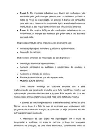 Passo 5. Os processos industriais que devem ser melhorados são
escolhidos pela gerência e por pessoas com conhecimento profundo e
todos os níveis da organização. Os projetos 6-Sigma são conduzidos
para melhorar o desempenho empresarial ligado a resultados financeiros
mensuráveis e isso requer conhecimento das limitações da empresa.
Passo 6. Os projetos 6-Sigma são conduzidos individualmente por
funcionários, as equipes são lideradas por green-belts e são apoiados
por black-belts.
Os principais motivos para a implantação do Seis Sigma são:
Iniciativa própria para melhorar a qualidade e a produtividade;
Imposição de matrizes;
Os benefícios principais da implantação do Seis Sigma são:
Diminuição dos custos organizacionais;
Aumento significativo da qualidade e produtividade de produtos e
serviços;
Acréscimo e retenção de clientes;
Eliminação de atividades que não agregam valor;
Mudança cultural benéfica;
Como

envolve

mudança

de

culturana

empresa

que

a

está

implementando traz geralmente embutida uma forte resistência inicial a sua
aplicação por parte dos colaboradores e equipes. Este aspecto não pode ser
negligenciado em sua implementação sob risco sério de falha na mesma.
A questão da cultura organizacional é relevante quando se trata do Seis
Sigma, prova disso é o fato de que as empresas que implantaram este
programa são as de maior tradição de qualidade, ou seja, já haviam adotado
outros programas de qualidade.
A implantação do Seis Sigma nas organizações tem o intuito de
incrementar a qualidade por meio da melhoria contínua dos processos
envolvidos na produção, de uma forma estruturada, considerando todos os

 