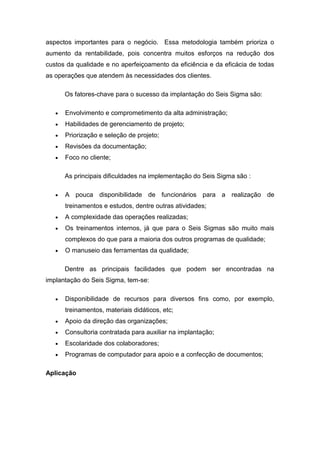 aspectos importantes para o negócio. Essa metodologia também prioriza o
aumento da rentabilidade, pois concentra muitos esforços na redução dos
custos da qualidade e no aperfeiçoamento da eficiência e da eficácia de todas
as operações que atendem às necessidades dos clientes.
Os fatores-chave para o sucesso da implantação do Seis Sigma são:
Envolvimento e comprometimento da alta administração;
Habilidades de gerenciamento de projeto;
Priorização e seleção de projeto;
Revisões da documentação;
Foco no cliente;
As principais dificuldades na implementação do Seis Sigma são :
A pouca disponibilidade de funcionários para a realização de
treinamentos e estudos, dentre outras atividades;
A complexidade das operações realizadas;
Os treinamentos internos, já que para o Seis Sigmas são muito mais
complexos do que para a maioria dos outros programas de qualidade;
O manuseio das ferramentas da qualidade;
Dentre as principais facilidades que podem ser encontradas na
implantação do Seis Sigma, tem-se:
Disponibilidade de recursos para diversos fins como, por exemplo,
treinamentos, materiais didáticos, etc;
Apoio da direção das organizações;
Consultoria contratada para auxiliar na implantação;
Escolaridade dos colaboradores;
Programas de computador para apoio e a confecção de documentos;
Aplicação

 