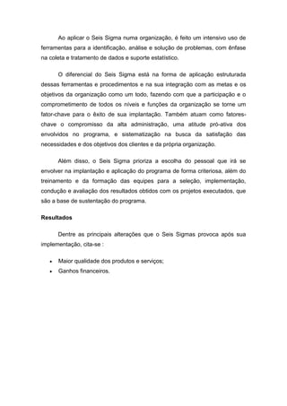 Ao aplicar o Seis Sigma numa organização, é feito um intensivo uso de
ferramentas para a identificação, análise e solução de problemas, com ênfase
na coleta e tratamento de dados e suporte estatístico.
O diferencial do Seis Sigma está na forma de aplicação estruturada
dessas ferramentas e procedimentos e na sua integração com as metas e os
objetivos da organização como um todo, fazendo com que a participação e o
comprometimento de todos os níveis e funções da organização se torne um
fator-chave para o êxito de sua implantação. Também atuam como fatoreschave o compromisso da alta administração, uma atitude pró-ativa dos
envolvidos no programa, e sistematização na busca da satisfação das
necessidades e dos objetivos dos clientes e da própria organização.
Além disso, o Seis Sigma prioriza a escolha do pessoal que irá se
envolver na implantação e aplicação do programa de forma criteriosa, além do
treinamento e da formação das equipes para a seleção, implementação,
condução e avaliação dos resultados obtidos com os projetos executados, que
são a base de sustentação do programa.
Resultados
Dentre as principais alterações que o Seis Sigmas provoca após sua
implementação, cita-se :
Maior qualidade dos produtos e serviços;
Ganhos financeiros.

 