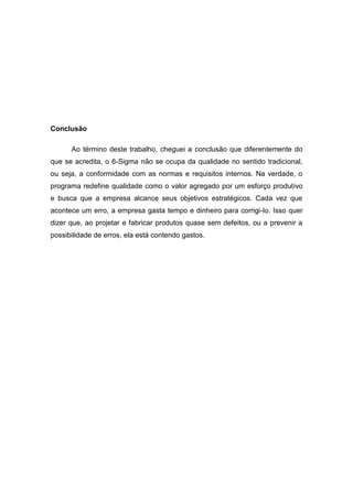 Conclusão
Ao término deste trabalho, cheguei a conclusão que diferentemente do
que se acredita, o 6-Sigma não se ocupa da qualidade no sentido tradicional,
ou seja, a conformidade com as normas e requisitos internos. Na verdade, o
programa redefine qualidade como o valor agregado por um esforço produtivo
e busca que a empresa alcance seus objetivos estratégicos. Cada vez que
acontece um erro, a empresa gasta tempo e dinheiro para corrigi-lo. Isso quer
dizer que, ao projetar e fabricar produtos quase sem defeitos, ou a prevenir a
possibilidade de erros, ela está contendo gastos.

 