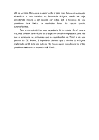 até os serviços. Começava a nascer então o caso mais famoso de aplicação
sistemática e bem sucedida da ferramenta 6-Sigma, sendo até hoje
considerado modelo a ser seguido por todos. Sob a liderança de seu
presidente

Jack

Welch,

os

resultados

foram

tão

rápidos

quanto

surpreendentes.
Sem sombra de dúvidas essa experiência foi importante não só para a
GE, mas também para o futuro do 6-Sigma no universo empresarial, uma vez
que a ferramenta se enriqueceu com as contribuições de Welch e de seu
pessoal da GE. Porém, é importante citarmos que o destino do 6-Sigma
implantado na GE teria sido outro se não fosse o apoio incondicional do então
presidente executivo da empresa Jack Welch.

 