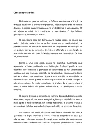 Considerações Iniciais

Definindo em poucas palavras, o 6-Sigma consiste na aplicação de
métodos estatísticos a processo empresariais, orientada pela meta de eliminar
defeitos. A maioria das empresas opera no nível 3-Sigma, o que equivale a 35
mil defeitos por milhão de oportunidades de haver defeitos. O nível 6-Sigma
gera apenas 3,4 defeitos por milhão.
O Seis Sigma pode ser definido como muitas coisas, no entanto sua
melhor definição seria o fato de o Seis Sigma ser um nível otimizado de
performance que se aproxima a zero defeito em um processo de confecção de
um produto, serviço ou transação. Ele indica a obtenção e a manutenção de
uma performance de alto nível. O Seis Sigma não é uma metodologia. Ele é um
fim, não um meio.
Sigma é uma letra grega, usada na estatística matemática para
representar o desvio padrão de uma distribuição. O desvio padrão é uma
estatística que quantifica a quantidade de variabilidade ou não-uniformidade
existente em um processo, resposta ou característica. Sendo assim desvio
padrão e sigma são sinônimos. Sigma é uma medida da quantidade de
variabilidade que existe quando medimos alguma coisa. Se o valor do sigma é
alto, ele nos diz que há muita variabilidade no produto. Se o valor do sigma é
baixo, então o produto tem pouca variabilidade e, por conseguinte, é muito
uniforme.
O sistema 6-Sigma se concentra na melhoria da qualidade (por exemplo,
redução do desperdício) ao ajudar as organizações a produzir de forma melhor,
mais rápida e mais econômica. Em termos tradicionais, o 6-Sigma focaliza a
prevenção de defeitos, a redução dos tempos de ciclo e a economia de custos.
Ao contrário dos cortes de custos descuidados, que reduzem valor e
qualidade, o 6-Sigma identifica e elimina custos do desperdício, ou seja, que
não agregam valor aos clientes. Em geral, esses custos são extremamente
elevados em empresas que não o utilizam. Empresas que operam em níveis 3-

 