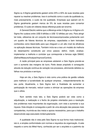 Sigma ou 4-Sigma geralmente gastam entre 25% e 40% de suas receitas para
reparar ou resolver problemas. Isso é conhecido como o custo da qualidade ou,
mais precisamente, o custo da má qualidade. Empresas que operam em 6Sigma geralmente gastam menos de 5% de suas receitas para consertar
problemas. O custo em dólares dessa diferença pode ser enorme.
A General Electric estima que a diferença entre 3-Sigma ou 4-Sigma e 6Sigma lhe custava entre US$ 8 bilhões e US$ 12 bilhões por ano. Para atingir
tal meta, utilizamos de um conjunto de técnicascomprovadas juntamente com
um quadro de líderes técnicos da empresa, capacitados e bem treinados
conhecidos como black-belts para que cheguem a um alto nível de eficiência
na aplicação dessas técnicas. Também inclui-se a isso um modelo de melhoria
do desempenho constituído por cinco passos: definir, medir, analisar,
implementar a melhoria e controlar que corresponde a famosa sigla DMAIC
(Define/Measure/Analyze/Improve/Control).
A razão principal para as empresas adotarem a Seis Sigma prende-se
com o aumento das margens de lucro. Parte desse propósito é conseguido
através da redução contínua da variação nos processos, eliminando defeitos ou
falhas nos produtos e serviços.
Hoje em dia, o Seis Sigma é visto como uma prática de gestão voltada
para melhorar a lucratividade de qualquer empresa , independentemente do
seu porte. Atualmente, o Seis Sigma tem a finalidade de aumentar a
participação de mercado, reduzir custos e otimizar as operações da empresa
que o utiliza.
Num sentido mais lato, a Seis Sigma poderá ser vista como a
adjudicação, a realização e o fecho de projetos orientados para a resolução
dos problemas mais importantes da organização, com vista a aumentar a sua
riqueza. Esta direção é conseguida a partir de uma alocação das pessoas mais
competentes, munindo-as dos meios e apoios necessários, para que o trabalho
desenvolvido seja executado ininterruptamente.
A qualidade não é vista pelo Seis Sigma na sua forma mais tradicional,
isto é, a simples conformidade com normas e requisitos da organização. A este
respeito e como diz Mikel Harry, conhecido por ser o arquiteto e o padrinho da

 