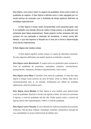Seis Sigma, uma coisa é estar no negócio da qualidade. Outra coisa é estar na
qualidade do negócio. A Seis Sigma é definida como o valor agregado por um
amplo esforço de produção com a finalidade de atingir objetivos definidos na
estratégia organizacional.
O Seis Sigma é muitas vezes compreendido como panacéia geral, mas
é na realidade uma solução ótima de médio e longo prazos, e se aplicado com
seriedade (sem falsas expectativas). Neste aspecto muitas empresas têm tido
sucesso em sua aplicação e obtenção de resultados, e tantas outras têm
falhado, o que não deprecia a filosofia em si mas sim a forma e determinação
como ela foi implementada.
O Seis Sigma são muitas coisas
O Seis Sigma significa muitas coisas e é usado de diferentes maneiras.
Eis aqui algumas definições que podem ajuda-lo a entender o assunto:
Seis Sigma como Benchmark. É usado como um parâmetro para comparar o
nível de qualidade de processos, operações, produtos, características,
equipamentos, máquinas, divisões e departamentos, entre outros.
Seis Sigma como Meta. É também uma meta de qualidade. A meta dos Seis
Sigma é chegar muito próximo de zero de feitos, erros ou falhas. Mas não é
necessariamente zero, é, na verdade, 0,002partes por milhão de unidades
defeituosas, para fins práticos zero.
Seis Sigma como Medida. O Seis Sigma é uma medida para determinado
nível de qualidade. Quando o número de sigmas é baixo, tal como em processo
2 sigmas, o nível de qualidade não tão alto. Então quanto maior o número de
sigmas dentro das especificações, melhor o nível de qualidade.
Seis Sigma como Filosofia. É Uma filosofia de melhoria perpétua do processo
(máquina, mão-de-obra, método, metrologia, materiais, ambiente) e redução de
sua variabilidade na busca interminável de defeito zero.

 
