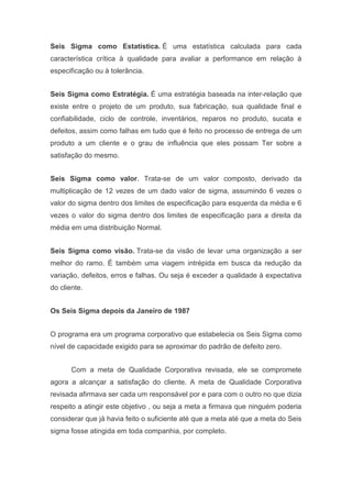 Seis Sigma como Estatística. É uma estatística calculada para cada
característica crítica à qualidade para avaliar a performance em relação à
especificação ou à tolerância.
Seis Sigma como Estratégia. É uma estratégia baseada na inter-relação que
existe entre o projeto de um produto, sua fabricação, sua qualidade final e
confiabilidade, ciclo de controle, inventários, reparos no produto, sucata e
defeitos, assim como falhas em tudo que é feito no processo de entrega de um
produto a um cliente e o grau de influência que eles possam Ter sobre a
satisfação do mesmo.
Seis Sigma como valor. Trata-se de um valor composto, derivado da
multiplicação de 12 vezes de um dado valor de sigma, assumindo 6 vezes o
valor do sigma dentro dos limites de especificação para esquerda da média e 6
vezes o valor do sigma dentro dos limites de especificação para a direita da
média em uma distribuição Normal.
Seis Sigma como visão. Trata-se da visão de levar uma organização a ser
melhor do ramo. É também uma viagem intrépida em busca da redução da
variação, defeitos, erros e falhas. Ou seja é exceder a qualidade à expectativa
do cliente.
Os Seis Sigma depois da Janeiro de 1987
O programa era um programa corporativo que estabelecia os Seis Sigma como
nível de capacidade exigido para se aproximar do padrão de defeito zero.
Com a meta de Qualidade Corporativa revisada, ele se compromete
agora a alcançar a satisfação do cliente. A meta de Qualidade Corporativa
revisada afirmava ser cada um responsável por e para com o outro no que dizia
respeito a atingir este objetivo , ou seja a meta a firmava que ninguém poderia
considerar que já havia feito o suficiente até que a meta até que a meta do Seis
sigma fosse atingida em toda companhia, por completo.

 