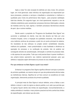 Após a meta Ter sido revisada foi definido em dois níveis. Em primeiro
lugar, em nível gerencial; cada indivíduo da organização era responsável por
seus processos, produtos e serviços e desafiado a caracterizar e melhorar a
qualidade para níveis de performance Seis Sigma , para propiciar satisfação
total dos clientes, Em segundo lugar, em nível operacional; requeria o uso de
métodos estatísticos para caracterizar processos técnicos (fabricação), através
de medidas como Cp, Cpk, sigmas, e também processos não-técnicos através
de ppm, dpu e outras medidas.
Sendo assim o propósito do "Programa de Qualidade Seis Sigma" era
aumentar a satisfação do cliente, mas isto não deveria ser feito por uma
iniciativa forçada, como a inspeção de qualidade crescente, mas através de
uma melhoria continua de processo a partir de um ponto principal do sistema.
Os resultados de tais esforços no projeto seriam variabilidade reduzida,
melhoria de qualidade , maior produtividade e mais facilidade e eficiência na
operação do processo e na confecção do produto. Isto só poderia ser
conseguido através da caracterização, otimização e controle do processo total,
e não apenas de suas partes. Tudo que você precisa fazer é querer modificar o
seu próprio modus operandi e seu sistema operacional pessoal, para que
defeitos e rejeições sejam eliminados do produto do seu trabalho pessoal.
Por que embarcar no Seis Sigma e qual é sua meta?
Embarcar no programa Seis Sigma significa oferecer serviços e produtos
de primeira qualidade, ao mesmo tempo em que ela praticamente elimina todas
as ineficiências internas. Significa ter um foco comum na excelência em toda
organização, oferecendo produtos de primeira qualidade.
A principal meta do Seis Sigma é reduzir defeitos, erros e falhas a zero
defeito e reduzir o valor do sigma ou desvio padrão a um valor que permita que
12 sigmas fiquem dentro dos limites de especificação. Concomitantemente, a
média aritmética é mantida o mais próximo possível da linha central dos limites
de especificação, sem deixar que ela varie.

 