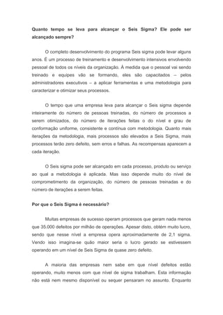 Quanto tempo se leva para alcançar o Seis Sigma? Ele pode ser
alcançado sempre?
O completo desenvolvimento do programa Seis sigma pode levar alguns
anos. É um processo de treinamento e desenvolvimento intensivos envolvendo
pessoal de todos os níveis da organização. À medida que o pessoal vai sendo
treinado e equipes vão se formando, eles são capacitados – pelos
administradores executivos – a aplicar ferramentas e uma metodologia para
caracterizar e otimizar seus processos.
O tempo que uma empresa leva para alcançar o Seis sigma depende
inteiramente do número de pessoas treinadas, do número de processos a
serem otimizados, do número de iterações feitas o do nível e grau de
conformação uniforme, consistente e contínua com metodologia. Quanto mais
iterações da metodologia, mais processos são elevados a Seis Sigma, mais
processos terão zero defeito, sem erros e falhas. As recompensas aparecem a
cada iteração.
O Seis sigma pode ser alcançado em cada processo, produto ou serviço
ao qual a metodologia é aplicada. Mas isso depende muito do nível de
comprometimento da organização, do número de pessoas treinadas e do
número de iterações a serem feitas.
Por que o Seis Sigma é necessário?
Muitas empresas de sucesso operam processos que geram nada menos
que 35.000 defeitos por milhão de operações. Apesar disto, obtém muito lucro,
sendo que nesse nível a empresa opera aproximadamente de 2,1 sigma.
Vendo isso imagina-se quão maior seria o lucro gerado se estivessem
operando em um nível de Seis Sigma de quase zero defeito.
A maioria das empresas nem sabe em que nível defeitos estão
operando, muito menos com que nível de sigma trabalham. Esta informação
não está nem mesmo disponível ou sequer pensaram no assunto. Enquanto

 
